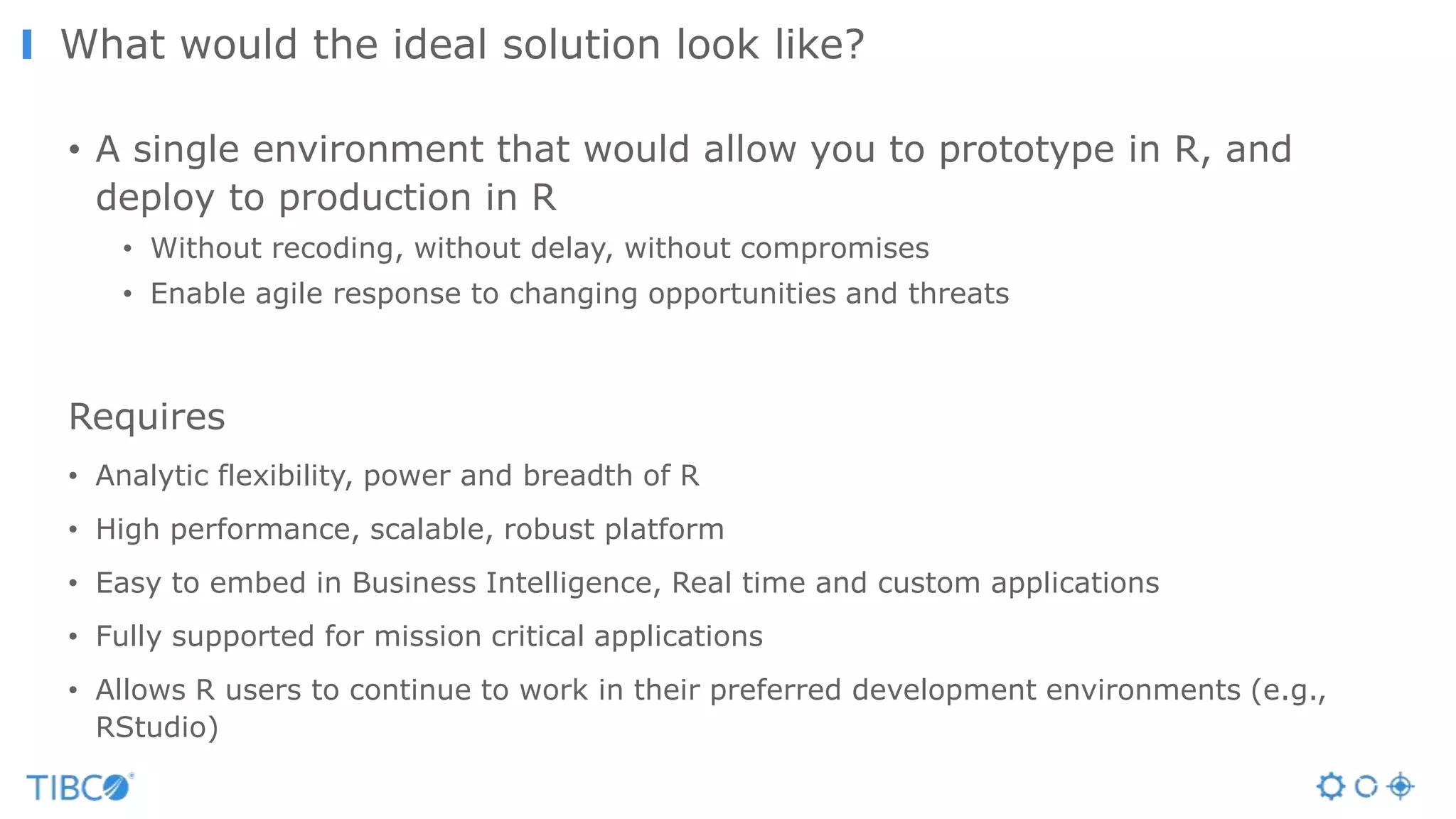 What would the ideal solution look like?
• A single environment that would allow you to prototype in R, and
deploy to production in R
• Without recoding, without delay, without compromises
• Enable agile response to changing opportunities and threats
Requires
• Analytic flexibility, power and breadth of R
• High performance, scalable, robust platform
• Easy to embed in Business Intelligence, Real time and custom applications
• Fully supported for mission critical applications
• Allows R users to continue to work in their preferred development environments (e.g.,
RStudio)
 