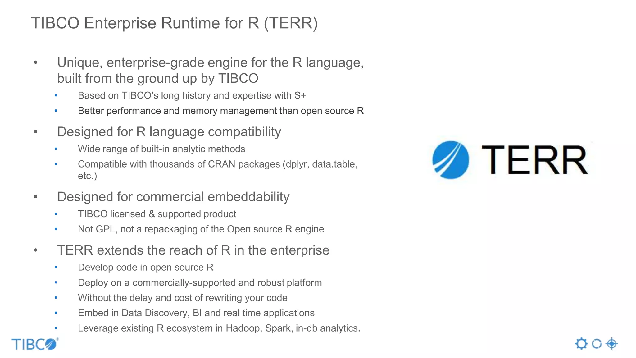 TIBCO Enterprise Runtime for R (TERR)
• Unique, enterprise-grade engine for the R language,
built from the ground up by TIBCO
• Based on TIBCO’s long history and expertise with S+
• Better performance and memory management than open source R
• Designed for R language compatibility
• Wide range of built-in analytic methods
• Compatible with thousands of CRAN packages (dplyr, data.table,
etc.)
• Designed for commercial embeddability
• TIBCO licensed & supported product
• Not GPL, not a repackaging of the Open source R engine
• TERR extends the reach of R in the enterprise
• Develop code in open source R
• Deploy on a commercially-supported and robust platform
• Without the delay and cost of rewriting your code
• Embed in Data Discovery, BI and real time applications
• Leverage existing R ecosystem in Hadoop, Spark, in-db analytics.
 