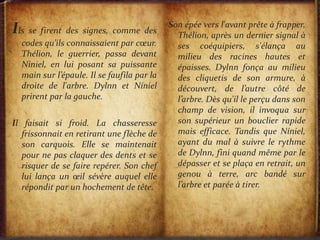 Ils se firent des signes, comme des
codes qu’ils connaissaient par cœur.
Thélion, le guerrier, passa devant
Niniel, en lui posant sa puissante
main sur l’épaule. Il se faufila par la
droite de l'arbre. Dylnn et Níniel
prirent par la gauche.
Il faisait si froid. La chasseresse
frissonnait en retirant une flèche de
son carquois. Elle se maintenait
pour ne pas claquer des dents et se
risquer de se faire repérer. Son chef
lui lança un œil sévère auquel elle
répondit par un hochement de tête.
Son épée vers l'avant prête à frapper,
Thélion, après un dernier signal à
ses coéquipiers, s'élança au
milieu des racines hautes et
épaisses. Dylnn fonça au milieu
des cliquetis de son armure, à
découvert, de l’autre côté de
l’arbre. Dès qu'il le perçu dans son
champ de vision, il invoqua sur
son supérieur un bouclier rapide
mais efficace. Tandis que Níniel,
ayant du mal à suivre le rythme
de Dylnn, fini quand même par le
dépasser et se plaça en retrait, un
genou à terre, arc bandé sur
l’arbre et parée à tirer.
 
