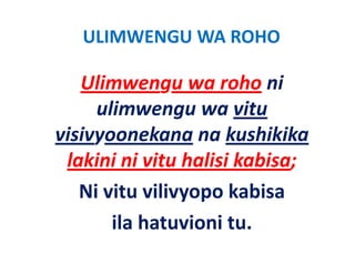 ULIMWENGU WA ROHO
            Ulimwengu w


   Ulimwengu wa roho ni 
   Ulimwengu wa roho ni
     ulimwengu wa vitu 
visivyoonekana na kushikika 
 lakini ni vitu halisi kabisa; 
 l ki i i it h li i k bi
   Ni vitu vilivyopo kabisa
   Ni vitu vilivyopo kabisa
       ila hatuvioni tu. 
       ila hatuvioni tu
 