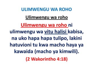 ULIMWENGU WA ROHO
      Ulimwengu wa roho
     Ulimwengu wa roho ni 
ulimwengu wa vitu halisi kabisa, 
 li             it h li i k bi
 na uko hapa hapa tulipo, lakini 
 na uko hapa hapa tulipo, lakini
hatuvioni tu kwa macho haya ya 
  kawaida (macho ya kimwili).
       (2 Wakorintho 4:18)
 