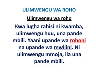 ULIMWENGU WA ROHO
     Ulimwengu wa roho
 Kwa lugha rahisi ni kwamba, 
 ulimwengu huu, una pande 
   li         h          d
mbili. Yaani upande wa rohoni
mbili. Yaani upande wa rohoni
  na upande wa mwilini. Ni 
  ulimwengu mmoja, ila una 
         pande mbili.
         pande mbili
 