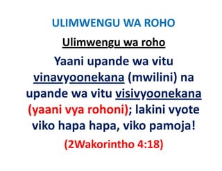 ULIMWENGU WA ROHO
      Ulimwengu wa roho
     Yaani upande wa vitu 
 vinavyoonekana (
  i          k    (mwilini) na 
                       ili i)
upande wa vitu visivyoonekana
upande wa vitu visivyoonekana
(yaani vya rohoni); lakini vyote 
 viko hapa hapa, viko pamoja!
       (2Wakorintho 4:18)
 