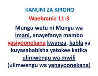 KANUNI ZA KIROHO
       Waebrania 11:3   
    Mungu wetu ni Mungu wa 
    Imani, anayefanya mambo 
          i     f         b
yasiyoonekana kwanza kabla ya
                kwanza, kabla ya 
     y            y
 kuyasababisha yatokee katika 
       ulimwengu wa mwili
(ulimwengu wa yanayoonekana)
 