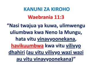 KANUNI ZA KIROHO
        Waebrania 11:3   
“Nasi twajua ya kuwa, ulimwengu 
 uliumbwa kwa Neno la Mungu, 
   li b k N              l M
     hata vitu vinavyoonekana, 
     hata vitu vinavyoonekana,
  havikuumbwa kwa vitu vilivyo 
 dhahiri (au vitu vilivyo wazi wazi 
     au vitu vinavyoonekana)”
         it i             k   )”
 