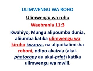 ULIMWENGU WA ROHO
        Ulimwengu wa roho
          Waebrania 11:3
Kwahiyo, Mungu alipoumba dunia, 
K hi M            li      b d i
  aliiumba katika ulimwengu wa 
  aliiumba katika ulimwengu wa
kiroho kwanza, na alipoikalimisha 
   rohoni, ndipo akaizaa (akai‐
      h     d      k      ( k
 photocopy au akai‐print) katika
             au akai print) katika 
       ulimwengu wa mwili.
 