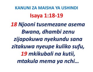 KANUNI ZA MAISHA YA USHINDI
       Isaya 1:18‐19
18 Nj
   Njooni tusemezane asema 
         i
     Bwana, dhambi zenu 
     Bwana dhambi zenu
 zijapokuwa nyekundu sana 
 zijapokuwa nyekundu sana
zitakuwa nyeupe kuliko sufu,
    19 mkikubali na kutii, 
   mtakula mema ya nchi…
 