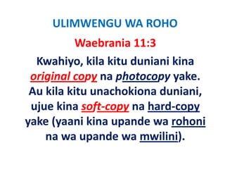 ULIMWENGU WA ROHO
           Waebrania 11:3
  Kwahiyo, kila kitu duniani kina 
 original copy na photocopy yake. 
 original copy na photocopy yake
 Au kila kitu unachokiona duniani, 
 ujue kina soft‐copy na hard‐copy 
yake (yaani kina upande wa rohoni
yake (yaani kina upande wa rohoni
    na wa upande wa mwilini).
             p                )
 