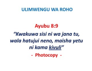 ULIMWENGU WA ROHO


          Ayubu 8:9
 “Kwakuwa sisi ni wa jana tu, 
wala hatujui neno, maisha yetu 
wala hatujui neno maisha yetu
       ni kama kivuli
       ni kama kivuli”
        ‐ Photocopy  ‐
 