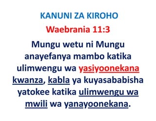 KANUNI ZA KIROHO
       Waebrania 11:3   
     Mungu wetu ni Mungu 
   anayefanya mambo katika 
         f          b k ik
 ulimwengu wa yasiyoonekana
 ulimwengu wa yasiyoonekana
kwanza, kabla ya kuyasababisha 
       ,      y     y
 yatokee katika ulimwengu wa 
   mwili wa yanayoonekana.
 