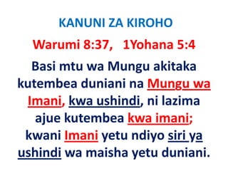 KANUNI ZA KIROHO
  Warumi 8:37,   1Yohana 5:4
  Basi mtu wa Mungu akitaka 
kutembea duniani na Mungu wa 
 Imani, kwa ushindi, ni lazima 
 Imani kwa ushindi ni lazima
   ajue kutembea kwa imani;
   ajue kutembea kwa imani;
 kwani Imani yetu ndiyo siri ya 
ushindi wa maisha yetu duniani.
 
