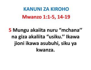 KANUNI ZA KIROHO
     Mwanzo 1:1‐5, 14‐19

5 Mungu
5 Mungu akaiita nuru “mchana’’ 
                        mchana
 na giza akaliita “usiku.’’ Ikawa
  jioni ikawa asubuhi, siku ya
            kwanza. 
 