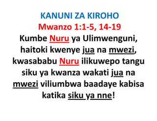 KANUNI ZA KIROHO
      Mwanzo 1:1‐5, 14‐19
 Kumbe Nuru ya Ulimwenguni
                   Ulimwenguni, 
 haitoki kwenye jua na mwezi, 
                y j           ,
kwasababu Nuru ilikuwepo tangu
  siku ya kwanza wakati jua na
mwezi viliumbwa baadaye kabisa
        katika siku ya nne!
                    y
 