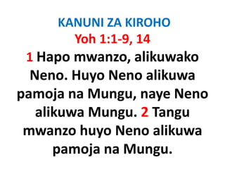 KANUNI ZA KIROHO
       Yoh 1:1‐9, 14
 1 Hapo mwanzo, alikuwako
 1H              lik   k
  Neno. Huyo
  Neno Huyo Neno alikuwa
pamoja na Mungu, naye Neno
           Mungu, naye
   alikuwa Mungu. 2 Tangu
 mwanzo huyo Neno alikuwa
      pamoja na Mungu. 
 