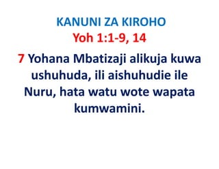 KANUNI ZA KIROHO
        Yoh 1:1‐9, 14
7 Yohana Mbatizaji alikuja kuwa
   ushuhuda, ili
   ushuhuda ili aishuhudie ile
 Nuru, hata
 Nuru, hata watu wote wapata
         kumwamini.
 
