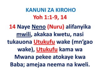 KANUNI ZA KIROHO
        Yoh 1:1‐9, 14
 14 Naye Neno (Nuru) alifanyika
    mwili, akakaa kwetu, nasi
    mwili akakaa kwetu nasi
tukauona Utukufu wake (mn’gao
                   wake (mn gao
    wake), Utukufu kama wa
   Mwana pekee atokaye kwa
 Baba; amejaa neema na k li
 B b        j            kweli.
 