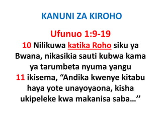 KANUNI ZA KIROHO
         Ufunuo 1:9‐19
  10 Nilikuwa katika Roho siku ya
Bwana, nikasikia sauti k b k
B         ik iki     ti kubwa kama
    y
    ya tarumbeta nyuma yangu
                   y      y g
11 ikisema, “Andika kwenye kitabu
   haya yote unayoyaona, kisha
   h                        ki h
  ukipeleke kwa makanisa saba…’’
                           saba…
 