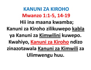 KANUNI ZA KIROHO
       Mwanzo 1:1‐5, 14‐19
      Hii ina maana kwamba;
Kanuni za Kiroho zilikuwepo kabla
                         p
 ya Kanuni za Kimwilini kuwepo.
 Kwahiyo, Kanuni za Kiroho ndizo
zinazotawala Kanuni za Kimwili za
         Ulimwengu huu.
                  g
 