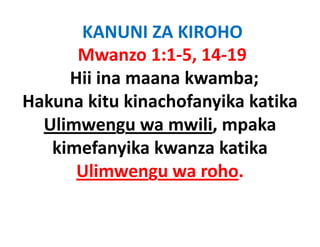 KANUNI ZA KIROHO
      Mwanzo 1:1‐5, 14‐19
     Hii ina maana kwamba;
Hakuna kitu kinachofanyika katika
                      y
  Ulimwengu wa mwili, mpaka
   kimefanyika kwanza katika
      Ulimwengu wa roho
                     roho.
 