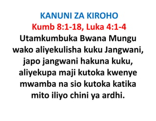 KANUNI ZA KIROHO
     Kumb 8:1‐18, Luka 4:1‐4
 Utamkumbuka Bwana Mungu
                  Bwana Mungu
wako aliyekulisha kuku Jangwani, 
        y                    g  ,
  japo jangwani hakuna kuku, 
 aliyekupa maji kutoka kwenye
 mwamba na sio kutoka katika
     mito iliyo chini ya ardhi.
             y        y
 
