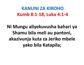 KANUNI ZA KIROHO
    Kumb 8:1‐18, Luka 4:1‐4

Ni Mungu aliyekuvusha bahari ya
       g     y                 y
   Shamu bila meli au pantoni, 
 akazivunja kuta za Jeriko mbele
       yako bila Katapila;
                 Katapila; 
 