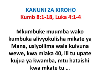 KANUNI ZA KIROHO
    Kumb 8:1‐18, Luka 4:1‐4

   Mkumbuke muumba wako
kumbuka alivyokulisha mikate ya
 Mana, usiyoilima wala kuivuna
wewe, kwa
wewe kwa miaka 40 ili tu upate
                  40, ili
 kujua ya kwamba, mtu hataishi
   j y           ,
        kwa mkate tu … 
 