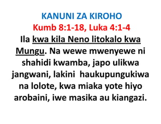 KANUNI ZA KIROHO
      Kumb 8:1‐18, Luka 4:1‐4
  Ila kwa kila Neno litokalo kwa
 Mungu. Na wewe mwenyewe ni
       g                  y
   shahidi kwamba, japo ulikwa
jangwani, lakini haukupungukiwa
  na lolote kwa miaka yote hiyo
     lolote, kwa
 arobaini, iwe masika au kiangazi.
          ,                   g
 