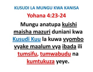 KUSUDI LA MUNGU KWA KANISA 
     Yohana 4:23‐24
        h
   Mungu anatupa kuishi 
                  k i hi
maisha mazuri duniani kwa 
maisha mazuri duniani kwa
Kusudi Kuu la kuwa vyombo 
Kusudi Kuu la kuwa vyombo
vyake maalum vya ibada ili
  tumsifu, tumwabudu na 
     kumtukuza yeye.
 