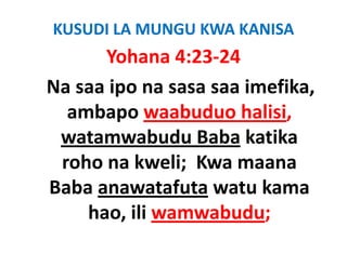 KUSUDI LA MUNGU KWA KANISA 
       Yohana 4:23‐24
         h
Na saa ipo na sasa saa imefika, 
N      i               i fik
   ambapo waabuduo halisi,
   ambapo waabuduo halisi,
  watamwabudu Baba katika 
  roho na kweli;  Kwa maana 
Baba anawatafuta watu kama 
Baba anawatafuta watu kama
     hao, ili wamwabudu;
     hao, ili wamwabudu;
 