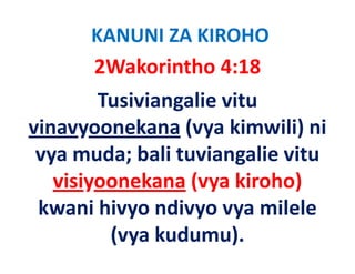 KANUNI ZA KIROHO
       2Wakorintho 4:18   
         Tusiviangalie vitu 
vinavyoonekana (
 i           k    (vya kimwili) ni 
                        ki   ili) i
 vya muda; bali tuviangalie vitu 
 vya muda; bali tuviangalie vitu
   visiyoonekana (vya kiroho) 
       y           ( y          )
 kwani hivyo ndivyo vya milele 
          (vya kudumu).
 