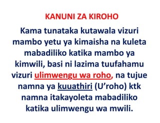 KANUNI ZA KIROHO
   Kama tunataka kutawala vizuri 
mambo yetu ya kimaisha na kuleta 
    mabadiliko katika mambo ya 
    mabadiliko katika mambo ya
 kimwili, basi ni lazima tuufahamu 
vizuri ulimwengu wa roho, na tujue 
  namna ya kuuathiri
  namna ya kuuathiri (U’roho) ktk
                               ktk 
                y
   namna itakayoleta mabadiliko 
    katika ulimwengu wa mwili.
 