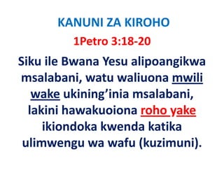 KANUNI ZA KIROHO
         1Petro 3:18‐20
Siku ile Bwana Yesu alipoangikwa 
msalabani, watu waliuona mwili 
msalabani watu waliuona mwili
   wake ukining’inia msalabani,
         ukining inia msalabani, 
  lakini hawakuoiona roho yake
     ikiondoka kwenda katika 
 ulimwengu wa wafu (kuzimuni)
 ulimwengu wa wafu (kuzimuni).
 