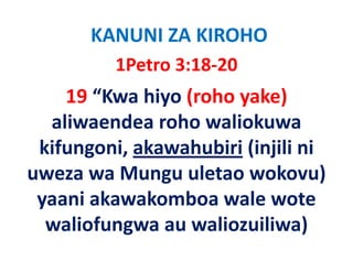 KANUNI ZA KIROHO
          1Petro 3:18‐20
    19 “Kwa hiyo (roho yake)
  aliwaendea roho waliokuwa 
  aliwaendea roho waliokuwa
 kifungoni, akawahubiri (injili ni 
 kifungoni, akawahubiri (injili ni
uweza wa Mungu uletao wokovu)  
 yaani akawakomboa wale wote 
  waliofungwa au waliozuiliwa)
  waliofungwa au waliozuiliwa)
 