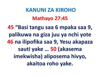 KANUNI ZA KIROHO
          Mathayo 27:45
45 “Basi tangu saa 6 mpaka saa 9, 
 palikuwa na giza juu ya nchi yote 
 palikuwa na giza juu ya nchi yote
46 na ilipofika saa 9, Yesu akapaza
    na ilipofika saa 9, Yesu akapaza 
     sauti yake … 50 (akasema 
   imekwisha) aliposema hivyo, 
          akaitoa roho yake.
          akaitoa roho yake
 