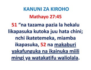 KANUNI ZA KIROHO
         Mathayo 27:45
  51 “na tazama pazia la hekalu 
likapasuka kutoka juu hata chini; 
likapasuka kutoka juu hata chini;
    nchi ikatetemeka, miamba 
    nchi ikatetemeka, miamba
    ikapasuka, 52 na makaburi 
  yakafunguka na ikainuka miili 
  mingi ya watakatifu waliolala.
  mingi ya watakatifu waliolala
 