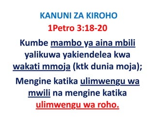 KANUNI ZA KIROHO
       1Petro 3:18‐20 
 Kumbe mambo ya aina mbili 
  yalikuwa yakiendelea kwa 
    lik      ki d l k
wakati mmoja (ktk dunia moja);
wakati mmoja (ktk dunia moja);
Mengine katika ulimwengu wa 
Mengine katika ulimwengu wa
  mwili na mengine katika
   ulimwengu wa roho.
 