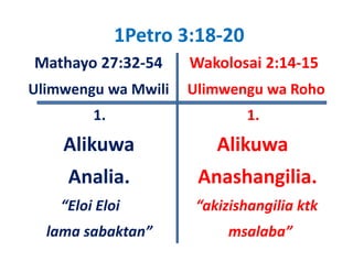 1Petro 3:18‐20 
Mathayo 27:32‐54       Wakolosai 2:14‐15
Ulimwengu wa Mwili     Ulimwengu wa Roho
Uli          M ili Uli              R h
          1.                            1.
    Alikuwa                       Alikuwa  
     Analia.                  Anashangilia.
    “Eloi Eloi                     “akizishangilia ktk
  lama sabaktan”                     msalaba”
 