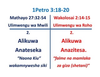 1Petro 3:18‐20 
Mathayo 27:32‐54       Wakolosai 2:14‐15
Ulimwengu wa Mwili     Ulimwengu wa Roho
Uli          M ili Uli              R h
         2.                       2.
    Alikuwa                  Alikuwa  
   Anateseka                Anazitesa.
    “Naona Kiu”            “falme na mamlaka
wakamnywesha siki          za giza (shetani)”
 