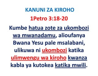 KANUNI ZA KIROHO
      1Petro 3:18‐20 
Kumbe hatua zote za ukombozi 
  wa mwanadamu, alioufanya 
            d      li f
  Bwana Yesu pale msalabani, 
  Bwana Yesu pale msalabani
  ulikuwa ni ukombozi katika 
 ulimwengu wa kiroho kwanza 
kabla ya kutokea katika mwili.
 