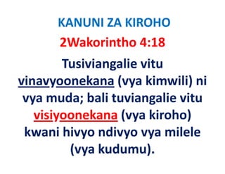 KANUNI ZA KIROHO
       2Wakorintho 4:18   
         Tusiviangalie vitu 
vinavyoonekana (
 i           k    (vya kimwili) ni 
                        ki   ili) i
 vya muda; bali tuviangalie vitu 
 vya muda; bali tuviangalie vitu
   visiyoonekana (vya kiroho) 
       y           ( y          )
 kwani hivyo ndivyo vya milele 
          (vya kudumu).
 