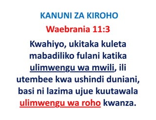 KANUNI ZA KIROHO
      Waebrania 11:3   
    Kwahiyo, ukitaka kuleta 
    mabadiliko fulani katika 
       b dilik f l i k ik
    ulimwengu wa mwili, ili 
    ulimwengu wa mwili ili
utembee kwa ushindi duniani,  ,
basi ni lazima ujue kuutawala 
 ulimwengu wa roho kwanza.
 