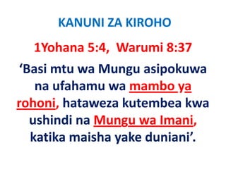 KANUNI ZA KIROHO
  1Yohana 5:4,  Warumi 8:37
‘Basi mtu wa Mungu asipokuwa 
   na ufahamu wa mambo ya 
rohoni, h
  h i hataweza kutembea kwa 
                  k    b k
  ushindi na Mungu wa Imani, 
  ushindi na Mungu wa Imani
                y
  katika maisha yake duniani’.
 