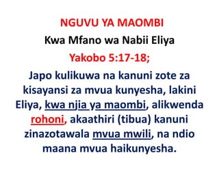 NGUVU YA MAOMBI
       Kwa Mfano wa Nabii Eliya
            Yakobo 5:17‐18;
   Japo kulikuwa na kanuni zote za 
   Japo kulikuwa na kanuni zote za
  kisayansi za mvua kunyesha, lakini 
      y                   y     ,
Eliya, kwa njia ya maombi, alikwenda 
    rohoni, akaathiri (tibua) kanuni 
      h i k thi i (tib ) k         i
  zinazotawala mvua mwili, na ndio 
                             ,
      maana mvua haikunyesha.
 