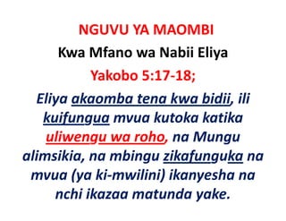NGUVU YA MAOMBI
      Kwa Mfano wa Nabii Eliya
           Yakobo 5:17‐18;
  Eliya akaomba tena kwa bidii, ili 
  Eliya akaomba tena kwa bidii ili
   kuifungua mvua kutoka katika
       f g
    uliwengu wa roho, na Mungu 
alimsikia, na mbingu zikafunguka na 
 li iki        bi      ik f   k
 mvua (ya ki‐mwilini) ikanyesha na 
        (y           )      y
     nchi ikazaa matunda yake.
 
