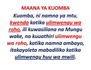 MAANA YA KUOMBA
   Kuomba, ni namna ya mtu, 
 kwenda katika ulimwengu wa
                 ulimwengu wa 
roho, ili kuwasiliana na Mungu
          kuwasiliana na Mungu 
 wake, na kuuathiri ulimwengu 
wa roho, katika namna ambayo, 
 itakayoleta mabadiliko katika 
 i k l           b dilik k ik
   ulimwengu huu wa mwili.
   ulimwengu huu wa mwili
 