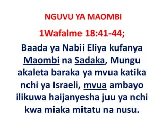 NGUVU YA MAOMBI
      1Wafalme 18:41‐44;
  Baada ya Nabii Eliya kufanya  
   Maombi na Sadaka, Mungu 
 akaleta baraka ya mvua katika 
 akaleta baraka ya mvua katika
  nchi ya Israeli, mvua ambayo 
  nchi ya Israeli, mvua ambayo
ilikuwa haijanyesha juu ya nchi 
   kwa miaka mitatu na nusu.
 