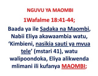 NGUVU YA MAOMBI
      1Wafalme 18:41‐44;
Baada ya ile Sadaka na Maombi, 
 Nabii Eliya akawaambia watu, 
‘Kimbieni, nasikia sauti ya mvua 
‘Kimbieni nasikia sauti ya mvua
     tele (mstari 41), watu
     tele’ (mstari 41), watu 
 walipoondoka, Eliya alikwenda 
  mlimani ili kufanya MAOMBI;
 