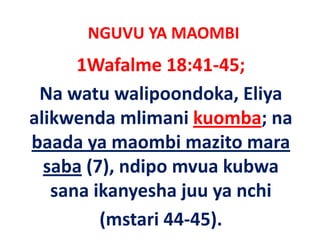 NGUVU YA MAOMBI
      1Wafalme 18:41‐45;
 Na watu walipoondoka, Eliya 
alikwenda mlimani kuomba; na 
baada ya maombi mazito mara 
baada ya maombi mazito mara
  saba (7), ndipo mvua kubwa
       (7), ndipo mvua kubwa 
   sana ikanyesha juu ya nchi 
         (mstari 44‐45).
 