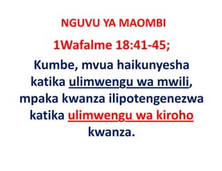 NGUVU YA MAOMBI
     1Wafalme 18:41‐45;
  Kumbe, mvua haikunyesha 
 katika ulimwengu wa mwili, 
mpaka kwanza ilipotengenezwa 
mpaka kwanza ilipotengenezwa
 katika ulimwengu wa kiroho
 katika ulimwengu wa kiroho
            kwanza.
 