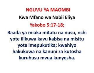 NGUVU YA MAOMBI
     Kwa Mfano wa Nabii Eliya
           Yakobo 5:17‐18;
Baada ya miaka mitatu na nusu, nchi 
Baada ya miaka mitatu na nusu nchi
 y
 yote ilikuwa kavu kabisa na misitu 
    yote imepukutika; kwahiyo 
  hakukuwa na kanuni za kutosha 
  h k k         k     i k t h
     kuruhusu mvua kunyesha.
                         y
 
